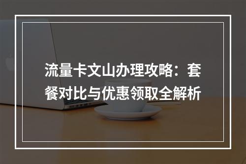 流量卡文山办理攻略：套餐对比与优惠领取全解析