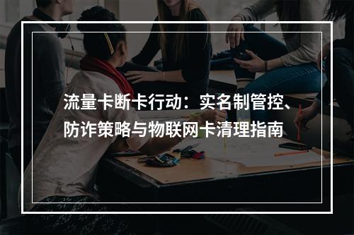 流量卡断卡行动：实名制管控、防诈策略与物联网卡清理指南