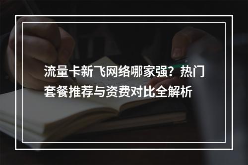 流量卡新飞网络哪家强？热门套餐推荐与资费对比全解析