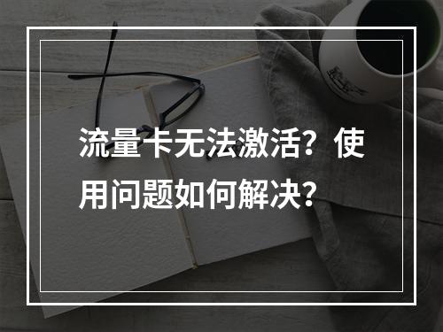 流量卡无法激活？使用问题如何解决？