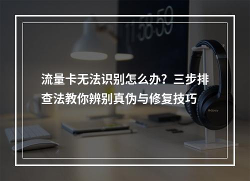 流量卡无法识别怎么办？三步排查法教你辨别真伪与修复技巧