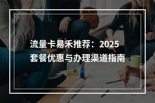 流量卡易禾推荐：2025套餐优惠与办理渠道指南