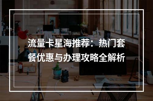 流量卡星海推荐：热门套餐优惠与办理攻略全解析