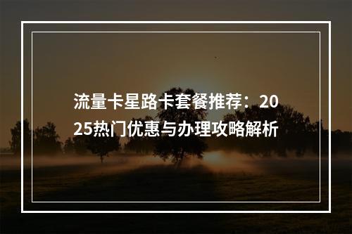 流量卡星路卡套餐推荐：2025热门优惠与办理攻略解析