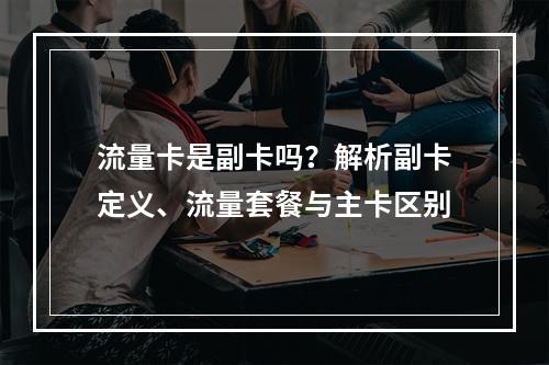 流量卡是副卡吗？解析副卡定义、流量套餐与主卡区别