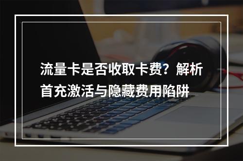 流量卡是否收取卡费？解析首充激活与隐藏费用陷阱