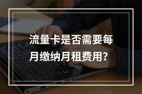 流量卡是否需要每月缴纳月租费用？
