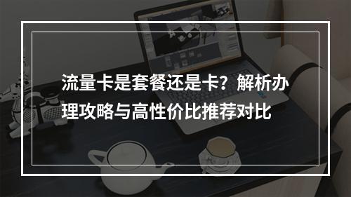 流量卡是套餐还是卡？解析办理攻略与高性价比推荐对比