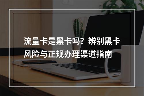 流量卡是黑卡吗？辨别黑卡风险与正规办理渠道指南