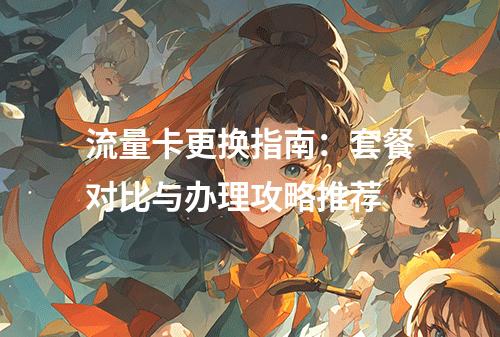 流量卡更换指南：套餐对比与办理攻略推荐