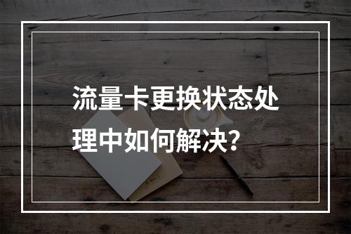 流量卡更换状态处理中如何解决？