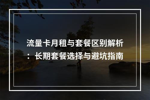 流量卡月租与套餐区别解析：长期套餐选择与避坑指南