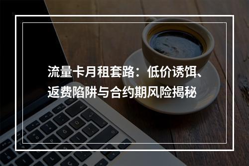 流量卡月租套路：低价诱饵、返费陷阱与合约期风险揭秘