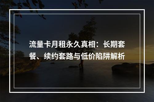 流量卡月租永久真相：长期套餐、续约套路与低价陷阱解析
