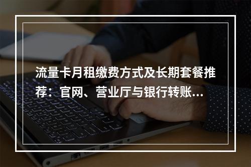 流量卡月租缴费方式及长期套餐推荐：官网、营业厅与银行转账指南