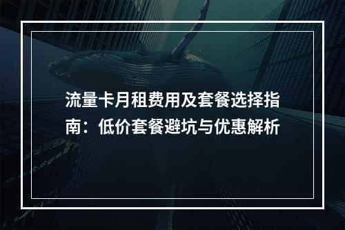 流量卡月租费用及套餐选择指南：低价套餐避坑与优惠解析