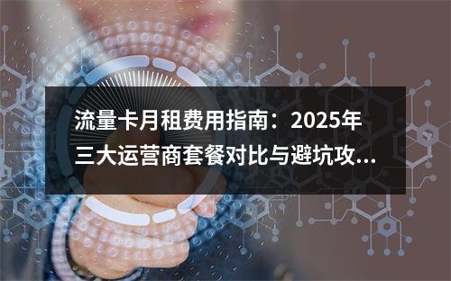 流量卡月租费用指南：2025年三大运营商套餐对比与避坑攻略