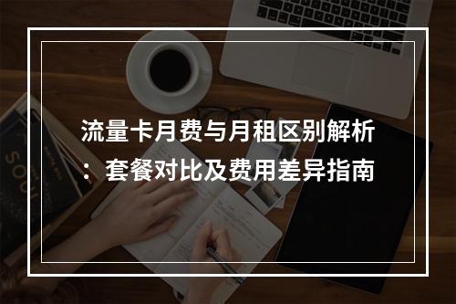 流量卡月费与月租区别解析：套餐对比及费用差异指南