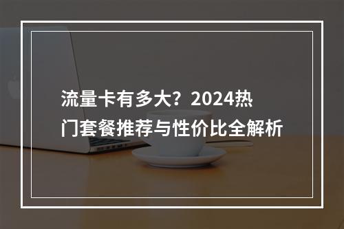 流量卡有多大？2024热门套餐推荐与性价比全解析