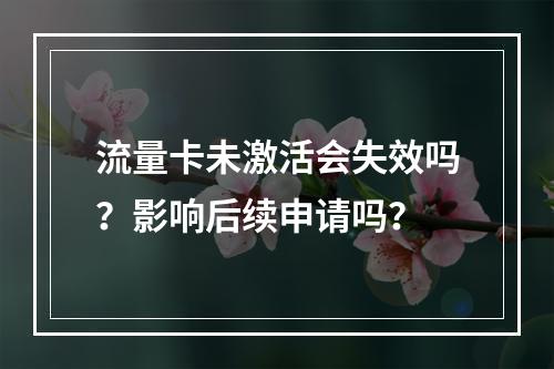 流量卡未激活会失效吗？影响后续申请吗？