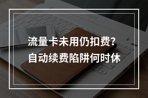 流量卡未用仍扣费？自动续费陷阱何时休