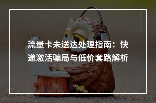 流量卡未送达处理指南：快递激活骗局与低价套路解析