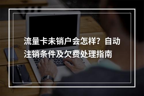 流量卡未销户会怎样？自动注销条件及欠费处理指南