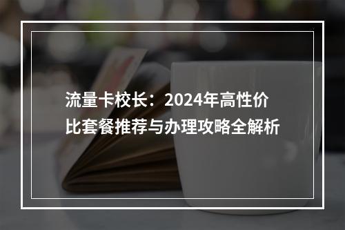 流量卡校长：2024年高性价比套餐推荐与办理攻略全解析