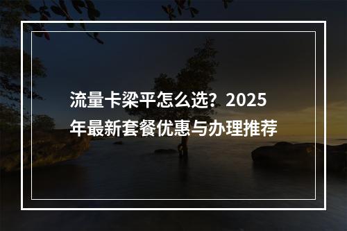 流量卡梁平怎么选？2025年最新套餐优惠与办理推荐