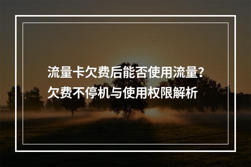 流量卡欠费后能否使用流量？欠费不停机与使用权限解析