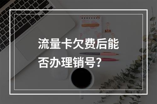 流量卡欠费后能否办理销号？