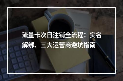 流量卡次日注销全流程：实名解绑、三大运营商避坑指南