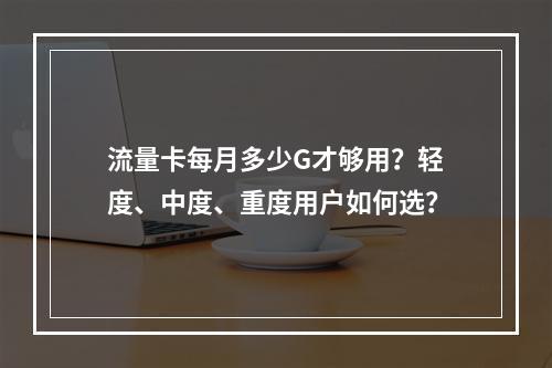流量卡每月多少G才够用？轻度、中度、重度用户如何选？