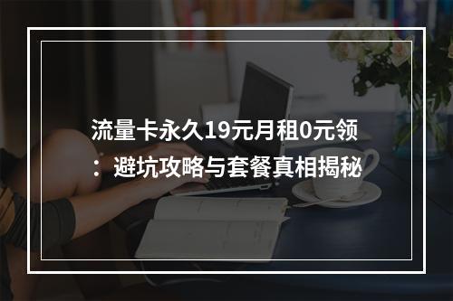 流量卡永久19元月租0元领：避坑攻略与套餐真相揭秘