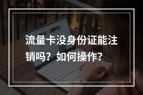 流量卡没身份证能注销吗？如何操作？