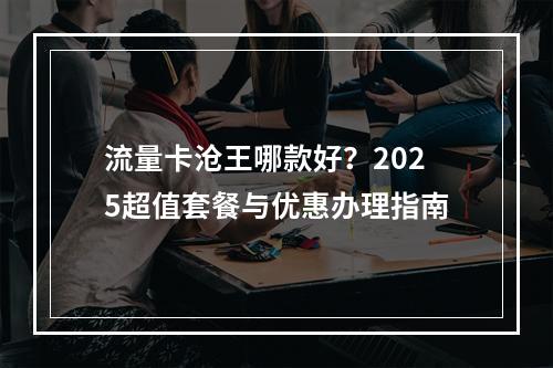 流量卡沧王哪款好？2025超值套餐与优惠办理指南