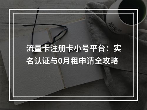 流量卡注册卡小号平台：实名认证与0月租申请全攻略