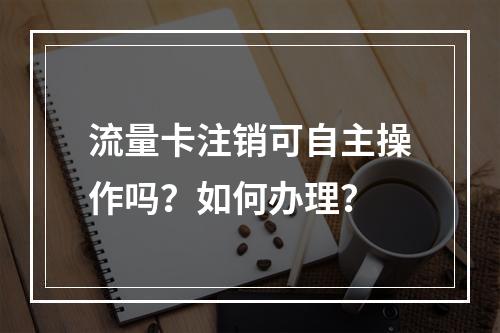 流量卡注销可自主操作吗？如何办理？