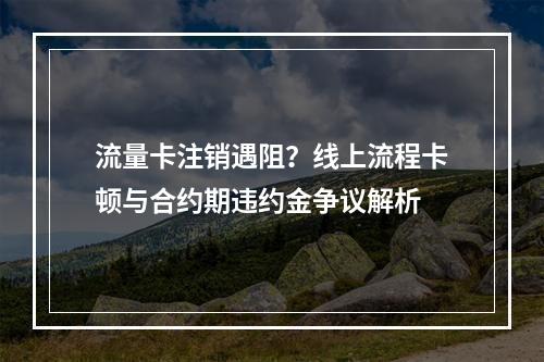 流量卡注销遇阻？线上流程卡顿与合约期违约金争议解析