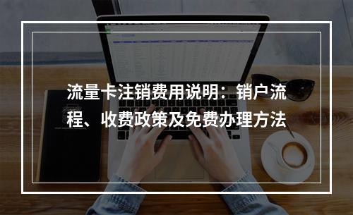 流量卡注销费用说明：销户流程、收费政策及免费办理方法