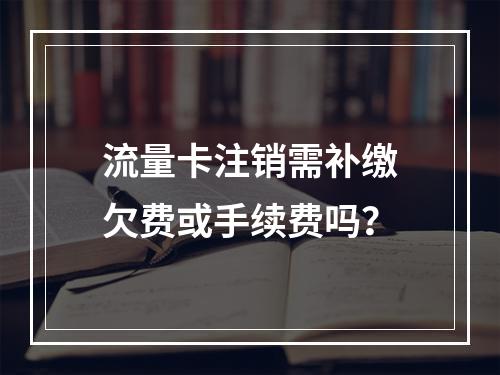 流量卡注销需补缴欠费或手续费吗？