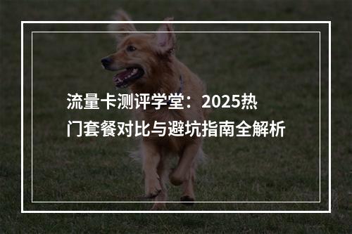流量卡测评学堂：2025热门套餐对比与避坑指南全解析