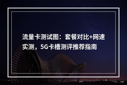 流量卡测试图：套餐对比+网速实测，5G卡槽测评推荐指南