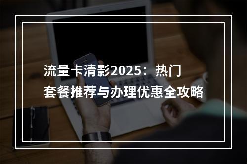 流量卡清影2025：热门套餐推荐与办理优惠全攻略