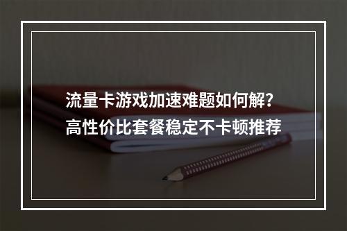 流量卡游戏加速难题如何解？高性价比套餐稳定不卡顿推荐