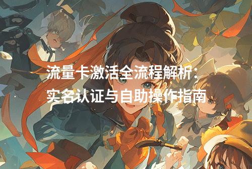 流量卡激活全流程解析：实名认证与自助操作指南