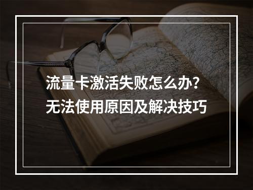 流量卡激活失败怎么办？无法使用原因及解决技巧