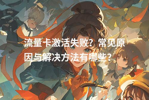 流量卡激活失败？常见原因与解决方法有哪些？