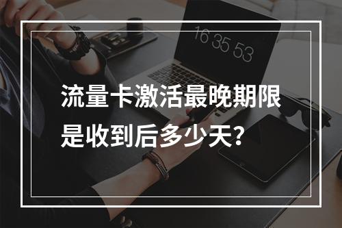 流量卡激活最晚期限是收到后多少天？