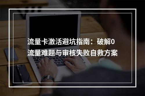 流量卡激活避坑指南：破解0流量难题与审核失败自救方案